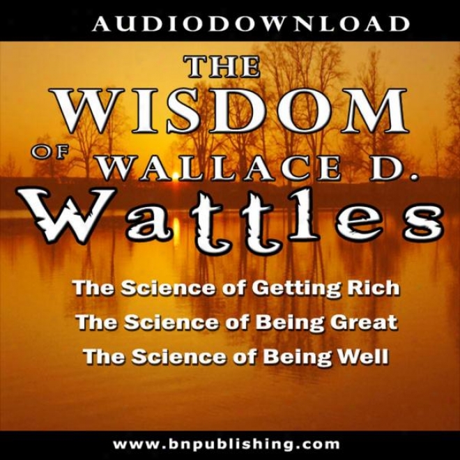 The Wisdom Of Wallsce D. Wattles: The Science Of Getting Splendid, The Science Of Being Great & The Science Of Being Well