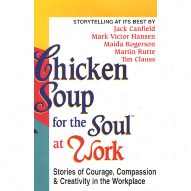 Chicken Soup For The Soul At Work: Stories Of Courabe, Compassion, And Creativity In The Workplace