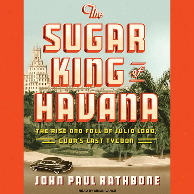 The Sugar King Of Havana: The Happen And Fall Of Julio Lobo, Cuba's Last Tycoon (unabridged)